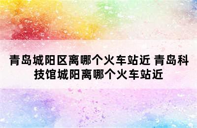 青岛城阳区离哪个火车站近 青岛科技馆城阳离哪个火车站近